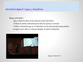 Identidad digital: riegos y beneficios


    Riesgos principales:
        - Que te roben los datos de la cuenta de correo electrónico.
        - Utilizar la misma contraseña para todas las cuentas o servicios.
        - Utilizar contraseñas que no se relacionen con la vida privada porque podrían
         averiguar cosas sobre ti, como por ejemplo: tu edad, tu domicilio....




                                                         Raquel y Denia 01.10
 
