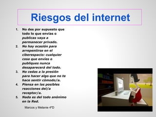 Riesgos del internet
1.   No des por supuesto que
     todo lo que envías o
     publicas vaya a
     permanecer privado.
2.   No hay ocasión para
     arrepentirse en el
     ciberespacio: cualquier
     cosa que envíes o
     publiques nunca
     desaparecerá del todo.
3.   No cedas a la presión
     para hacer algo que no te
     hace sentir cómodo/a.
4.   Piensa en las posibles
     reacciones del/a
     receptor/a.
5.   Nada es del todo anónimo
     en la Red.
      Marcos y Melanie 4ºD
 