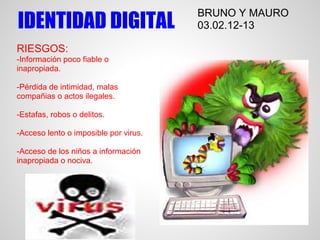 BRUNO Y MAURO
IDENTIDAD DIGITAL                      03.02.12-13

RIESGOS:
-Información poco fiable o
inapropiada.

-Pérdida de intimidad, malas
compañias o actos ilegales.

-Estafas, robos o delitos.

-Acceso lento o imposible por virus.

-Acceso de los niños a información
inapropiada o nociva.
 