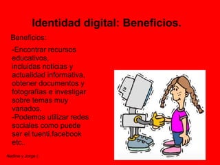 Identidad digital: Beneficios.
  Beneficios:
  -Encontrar recursos
  educativos,
  incluidas noticias y
  actualidad informativa,
  obtener documentos y
  fotografías e investigar
  sobre temas muy
  variados.
  -Podemos utilizar redes
  sociales como puede
  ser el tuenti,facebook
  etc..
Nadine y Jorge (:
 