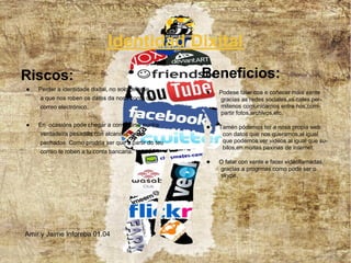 Identidad Dixital
Riscos:                                              Beneficios:
●   Perder a identidade dixital, no solo refirese
                                                     ●   Podese falar coa e coñecer máis xente
    a que nos roben os datos da nosa conta de            gracias as redes sociales,as cales per-
    correo electrónico.                                  mitenos comunicarnos entre nos,com-
                                                         partir fotos,archivos,etc.

●   En ocasións pode chegar a convertirse nunha      ●   Tamén pódemos ter a nosa propia web
    verdadeira pesadilla con alcances insos-              con datos que nos queramos,al igual
    pechados. Como prodría ser que a partir do teu        que podemos ver videos al igual que su-
                                                          bilos,en moitas paxinas de internet.
    correo te roben a tu conta bancaria.
                                                     ●   O falar con xente e facer videollamadas,
                                                         gracias a progrmas como pode ser o
                                                         skype.




Amir y Jaime Inforeba 01.04
 