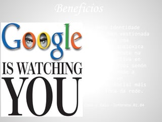 Beneficios
         -Unha identidade
      dixital ben xestionada
      e homoxenea coa
      identidade analóxica
      non só repercute na
      vida máis activa en
      tódolos ámbitos senón
      que tamén tende a
      consolidar un
      entramado social máis
      sólido fóra da rede.

      Cora y Xalo -Inforeba.02.04
 