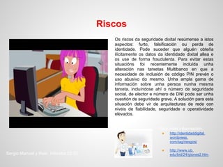 Riscos
                                           Os riscos da seguridade dixital resúmense a istos
                                           aspectos: furto, falsificación ou perda de
                                           identidade. Pode suceder que alguén obteña
                                           ilícitamente os datos da identidade dixital allea e
                                           os use de forma fraudulenta. Para evitar estas
                                           situacións foi recentemente incluída unha
                                           alteración nas tarxetas Multibanco en que a
                                           necesidade de inclusión de código PIN prevén o
                                           uso abusivo do mesmo. Unha ampla gama de
                                           información sobre unha persoa nunha mesma
                                           tarxeta, incluíndose ahí o número de seguridade
                                           social, de elector e número de DNI pode ser unha
                                           cuestión de seguridade grave. A solución para esta
                                           situación debe vir de arquitecturas de rede con
                                           niveis de fiabilidade, seguridade e operatividade
                                           elevados.


                                                                 Para máis información:
                                                                   ●   http://identidaddigital.
                                                                       wordpress.
                                                                       com/tag/riesgos/

                                                                   ●   http://www.ub.
Sergio Manuel y Iñaki. Inforeba.02.02                                  edu/bid/24/giones2.htm
 