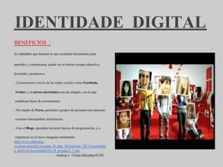 IDENTIDADE DIGITAL
BENEFICIOS :
Es indudable que Internet es una excelente herramienta para


aprender y comunicarse, puede ser al mismo tiempo educativa,

divertida y productiva .

- Comunicarse a través de las redes sociales como Facebook,

Twitter y el correo electrónico con sus amigos, con lo que

establecen lazos de acercamiento .

- Por medio de Foros, permiten a grupos de personas con intereses

comunes intercambiar información.

- Con el Blogs, aprenden técnicas básicas de programación, y a

 expresarse en el nuevo lenguaje multimedia.
http://www.cfnavarra.
es/observatorioSi/Acciones_II_plan_SI/Acercate_TIC/CursosOnlin
e_archivos/AcercatealasTic/18_protege/2_1.asp
                              Andrea y Cintia Inforeba.03.04
 