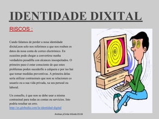 IDENTIDADE DIXITAL
RISCOS :

Cando falamos de perder a nosa identidade
dixital,non solo nos referimos a que nos rouben os
datos da nosa conta de correo electrónico. En
ocasións pode chegar a convertirse nunha
verdadeira pesadilla con alcances insospeitados. O
primeiro paso é estar consciente de que estes
problemas poden sucederlle a calquera e por iso hai
que tomar medidas preventivas. A primeira delas
sería utilizar contrasinais que non se relacionen co
usuario ou a sua vida privada, xa sea persoal ou
laboral.

Un consello, é que non se debe usar a misma
contrasinal para todas as contas ou servicios. Isto
podría resultar un erro.
http://es.globedia.com/la-identidad-digital

                                      Andrea yCintia Inforeb.03.04
 