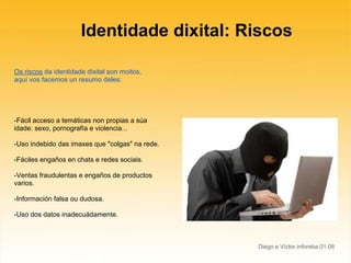 Identidade dixital: Riscos

Os riscos da identidade dixital son moitos,
aquí vos facemos un resumo deles:




-Fácil acceso a temáticas non propias a súa
idade: sexo, pornografía e violencia...

-Uso indebido das imaxes que "colgas" na rede.

-Fáciles engaños en chats e redes sociais.

-Ventas fraudulentas e engaños de productos
varios.

-Información falsa ou dudosa.

-Uso dos datos inadecuádamente.



                                                 Diego e Víctor.inforeba.01.08
 