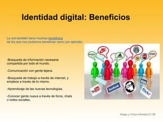 Identidad digital: Beneficios

La red también tiene muchos beneficios
de los que nos podemos beneficiar como por ejemplo:




-Búsqueda de información necesaria
compartida por todo el mundo.

-Comunicación con gente lejana.

-Búsqueda de trabajo a través de internet, y
empleos a través de lo mismo.

-Aprendizaje de las nuevas tecnologías.

-Conocer gente nueva a través de foros, chats
o redes sociales.



                                                      Diego y Víctor.inforeba.01.08
 