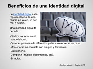 Beneficios de una identidad digital
La identidad digital es la
representación de uno
mismo en la red, ya sea
real o ficticia.
Una identidad digital te
permite:
-Darte a conocer en el
mundo laboral.
-Conocer personas de diferentes países sin moverse de casa.
-Mantenerse en contacto con amigos y familiares.
-Entretenerte.
-Compartir (música, documentos, etc).
-Estudiar.

                                         Sergio y Miguel - inforeba.01.15
 