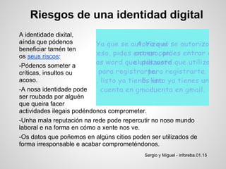 Riesgos de una identidad digital
A identidade dixital,
aínda que pódenos
beneficiar tamén ten
os seus riscos:
-Pódenos someter a
críticas, insultos ou
acoso.
-A nosa identidade pode
ser roubada por alguén
que queira facer
actividades ilegais podéndonos comprometer.
-Unha mala reputación na rede pode repercutir no noso mundo
laboral e na forma en cómo a xente nos ve.
-Os datos que poñemos en algúns citios poden ser utilizados de
forma irresponsable e acabar comprometéndonos.
                                           Sergio y Miguel - inforeba.01.15
 