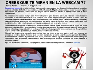 CREES QUE TE MIRAN EN LA WEBCAM ??
 Marcos Adrián.      inforeba.01.05@gmail.com
Cuidado coa webcam é un sitio dedicado a alertar sobre os riscos do uso de advertencias webcams baseadas
en cinco animado. En Cuidado coa webam.com identificada ata 10 potenciais riscos de usar a webcam, algúns
moi difíciles de detectar, como virus ou trojans atacan capaz de asumir o control delas sen o noso
coñecemento.
As consecuencias destes perigos son demasiado graves para deixalos pasar, eo sitio ten como obxectivo
sensibilizar os dous menores que as usan como os seus pais e responsables para levalos en conta á hora de
decidir se quere dar ós seus fillos ou non: basta lembrar o caso recente dunha 8 anos que intentou convencer
a espirse diante de webcam ou outro adolescente que sufriu menor e chantaxe polo mesmo medio, algo moi
común en países máis e máis e que pode incluso ser causada por as propias nenos.
Problemas como grooming, o sextorsión ou cyberbullying moitas veces ocorren porque a vítima ten unha
webcam e, nese sentido, é unha condición necesaria para a aparición destes problemas graves. É tamén unha
vía moi utilizada para a produción de sexting, unha tendencia que pode ter consecuencias moi desagradables
para os adolescentes que estrela, e, mesmo, a responsabilidade criminal.
Ademais de proporcionar consellos preventivos para os nenos e os seus pais, a web non esquece as
aplicacións positivos deste elemento cada vez máis tecnolóxica presente en ordenadores persoais de millóns
de adolescentes e nenos. A pesar dos seus riscos, webcams ofrecer algunhas atraccións interesantes para
comunicarse cara a cara coa creatividade da web ou audiovisual, que son suxeridos por outro presente a
animación na web.
Aquí che mostramos un enlace a una página de videos sobre os usos positivos e riscos da webcam.
 