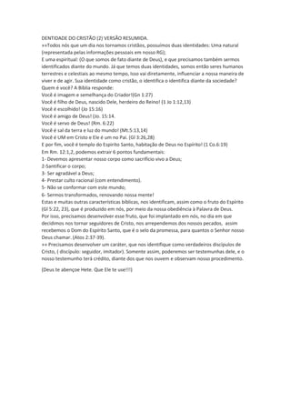 DENTIDADE DO CRISTÃO (2) VERSÃO RESUMIDA. 
»»Todos nós que um dia nos tornamos cristãos, possuímos duas identidades: Uma natural 
(representada pelas informações pessoais em nosso RG); 
E uma espiritual: (O que somos de fato diante de Deus), e que precisamos também sermos 
identificados diante do mundo. Já que temos duas identidades, somos então seres humanos 
terrestres e celestiais ao mesmo tempo, Isso vai diretamente, influenciar a nossa maneira de 
viver e de agir. Sua identidade como cristão, o identifica o identifica diante da sociedade? 
Quem é você? A Bíblia responde: 
Você é imagem e semelhança do Criador!(Gn 1:27) 
Você é filho de Deus, nascido Dele, herdeiro do Reino! (1 Jo 1:12,13) 
Você é escolhido! (Jo 15:16) 
Você é amigo de Deus! (Jo. 15:14. 
Você é servo de Deus! (Rm. 6:22) 
Você é sal da terra e luz do mundo! (Mt.5:13,14) 
Você é UM em Cristo e Ele é um no Pai. (Gl 3:26,28) 
E por fim, você é templo do Espirito Santo, habitação de Deus no Espírito! (1 Co.6:19) 
Em Rm. 12:1,2, podemos extrair 6 pontos fundamentais: 
1- Devemos apresentar nosso corpo como sacrifício vivo a Deus; 
2-Santificar o corpo; 
3- Ser agradável a Deus; 
4- Prestar culto racional (com entendimento). 
5- Não se conformar com este mundo; 
6- Sermos transformados, renovando nossa mente! 
Estas e muitas outras características bíblicas, nos identificam, assim como o fruto do Espírito 
(Gl 5:22, 23), que é produzido em nós, por meio da nossa obediência à Palavra de Deus. 
Por isso, precisamos desenvolver esse fruto, que foi implantado em nós, no dia em que 
decidimos nos tornar seguidores de Cristo, nos arrependemos dos nossos pecados, assim 
recebemos o Dom do Espírito Santo, que é o selo da promessa, para quantos o Senhor nosso 
Deus chamar. (Atos 2:37-39). 
»» Precisamos desenvolver um caráter, que nos identifique como verdadeiros discípulos de 
Cristo, ( discípulo: seguidor, imitador). Somente assim, poderemos ser testemunhas dele, e o 
nosso testemunho terá crédito, diante dos que nos ouvem e observam nosso procedimento. 
(Deus te abençoe Hete. Que Ele te use!!!) 
