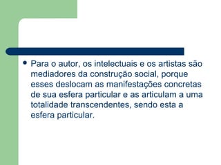  Para o autor, os intelectuais e os artistas são
mediadores da construção social, porque
esses deslocam as manifestações concretas
de sua esfera particular e as articulam a uma
totalidade transcendentes, sendo esta a
esfera particular.
 