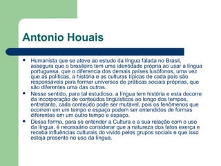 Antonio Houais
 Humanista que se ateve ao estudo da língua falada no Brasil,
assegura que o brasileiro tem uma identidade própria ao usar a língua
portuguesa, que o diferencia dos demais países lusófonos, uma vez
que as políticas, a história e as culturas típicas de cada país são
responsáveis para formar universos de práticas sociais próprias, que
são diferentes uma das outras.
 Nesse sentido, para tal estudioso, a língua tem história e esta decorre
da incorporação de conteúdos lingüísticos ao longo dos tempos,
entretanto, cada conteúdo pode ser mutável, pois os fenômenos que
ocorrem em um tempo e espaço podem ser entendidos de formas
diferentes em um outro tempo e espaço.
 Dessa forma, para se entender a Cultura e a sua relação com o uso
da língua, é necessário considerar que a natureza dos fatos exerça e
receba influências culturais do vivido pelos grupos sociais e que isso
esteja presente no uso da língua.
 