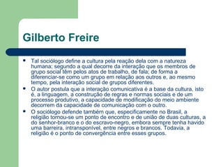 Gilberto Freire
 Tal sociólogo define a cultura pela reação dela com a natureza
humana; segundo a qual decorre da interação que os membros de
grupo social têm pelos atos de trabalho, de fala; de forma a
diferenciar-se como um grupo em relação aos outros e, ao mesmo
tempo, pela interação social de grupos diferentes.
 O autor postula que a interação comunicativa é a base da cultura, isto
é, a linguagem, a construção de regras e normas sociais e de um
processo produtivo, a capacidade de modificação do meio ambiente
decorrem da capacidade de comunicação com o outro.
 O sociólogo defende também que, especificamente no Brasil, a
religião tornou-se um ponto de encontro e de união de duas culturas, a
do senhor-branco e o do escravo-negro, embora sempre tenha havido
uma barreira, intransponível, entre negros e brancos. Todavia, a
religião é o ponto de convergência entre esses grupos.
 