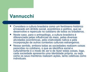 Vannucchi
 Considera a cultura brasileira como um fenômeno histórico
enraizado em âmbito social, econômico e político, que se
desenvolve e repercute no cotidiano de todos os brasileiros.
 Neste caso, para o antropólogo, a cultura brasileira é
diferenciada pelas influências do meio, pelas diversas
atividades econômicas, pela criatividade nativa e pela
incorporação de outros contextos culturais estrangeiros.
 Nesse sentido, embora todas as sociedades realizem coisas
parecidas no cotidiano, o que as identifica social e
culturalmente é o modo de ser e de fazer estas coisas, logo,
cada sociedade apresenta uma identidade própria, ou seja,
como os seus membros realizam ações, tanto coletivas como
individuais.
 