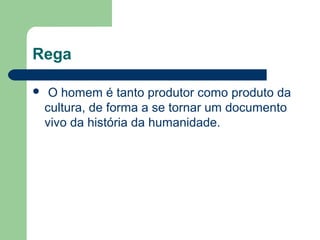 Rega
 O homem é tanto produtor como produto da
cultura, de forma a se tornar um documento
vivo da história da humanidade.
 