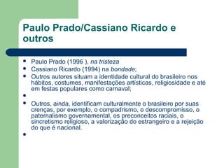 Paulo Prado/Cassiano Ricardo e
outros
 Paulo Prado (1996 ), na tristeza
 Cassiano Ricardo (1994) na bondade;
 Outros autores situam a identidade cultural do brasileiro nos
hábitos, costumes, manifestações artísticas, religiosidade e até
em festas populares como carnaval;

 Outros, ainda, identificam culturalmente o brasileiro por suas
crenças, por exemplo, o compadrismo, o descompromisso, o
paternalismo governamental, os preconceitos raciais, o
sincretismo religioso, a valorização do estrangeiro e a rejeição
do que é nacional.

 