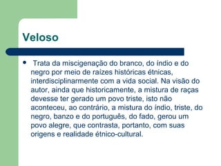 Veloso
 Trata da miscigenação do branco, do índio e do
negro por meio de raízes históricas étnicas,
interdisciplinarmente com a vida social. Na visão do
autor, ainda que historicamente, a mistura de raças
devesse ter gerado um povo triste, isto não
aconteceu, ao contrário, a mistura do índio, triste, do
negro, banzo e do português, do fado, gerou um
povo alegre, que contrasta, portanto, com suas
origens e realidade étnico-cultural.
 