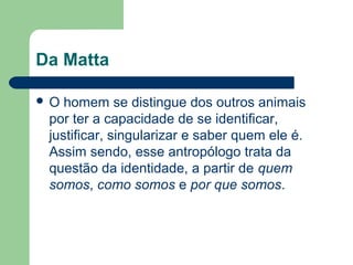 Da Matta
 O homem se distingue dos outros animais
por ter a capacidade de se identificar,
justificar, singularizar e saber quem ele é.
Assim sendo, esse antropólogo trata da
questão da identidade, a partir de quem
somos, como somos e por que somos.
 