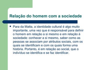 Relação do homem com a sociedade
 Para da Matta, a identidade cultural é algo muito
importante, uma vez que é responsável para definir
o homem em relação a si mesmo e em relação à
sociedade: conhecer a si mesmo, saber como as
pessoas se associam por atributos sociais, com os
quais se identificam e com os quais forma uma
história. Portanto, é em relação ao social, que o
indivíduo se identifica e se faz identificar.
 