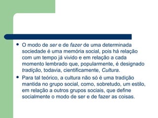  O modo de ser e de fazer de uma determinada
sociedade é uma memória social, pois há relação
com um tempo já vivido e em relação a cada
momento lembrado que, popularmente, é designado
tradição, todavia, cientificamente, Cultura.
 Para tal teórico, a cultura não só é uma tradição
mantida no grupo social, como, sobretudo, um estilo,
em relação a outros grupos sociais, que define
socialmente o modo de ser e de fazer as coisas.
 