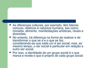  As diferenças culturais, por exemplo, têm fatores
comuns, relativos à natureza humana, tais como:
moradia, alimento, manifestações artísticas, rituais e
diversões.
 No entanto, há diferença na forma de realizar e de
transformar o que se é e o que se faz,
considerando-se que cada um é ser social; mas, ao
mesmo tempo, o ser social é particular em relação a
outro ser social.
 Por isso, a identidade de um grupo social é o que
marca e revela o que é próprio de cada grupo social.
 