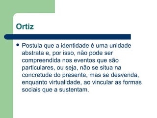 Ortiz
 Postula que a identidade é uma unidade
abstrata e, por isso, não pode ser
compreendida nos eventos que são
particulares, ou seja, não se situa na
concretude do presente, mas se desvenda,
enquanto virtualidade, ao vincular as formas
sociais que a sustentam.
 