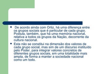  De acordo ainda com Ortiz, há uma diferença entre
os grupos sociais que é particular de cada grupo.
Postula, também, que há uma memória nacional,
relativa a todos os grupos da Nação, decorrente da
cultura nacional.
 Esta não se constitui na dimensão dos valores de
cada grupo social, mas sim de um discurso instituído
pelo Poder, para integrar valores concretos de
diferentes grupos sociais, em uma totalidade mais
ampla, de forma a manter a sociedade nacional
como um todo.
 