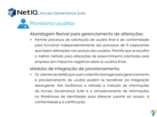 Access Governance Suite
Abordagem flexível para gerenciamento de alterações:
•	 Permite processos de solicitação de usuário final e de conformidade
para funcionar independentemente dos processos de TI subjacentes
que fazem alterações nos acessos dos usuários. Permite que se escolha
o melhor método para alterações de preenchimento solicitadas pela
empresa sem impactos negativos sobre os usuários finais.
Módulos de integração de provisionamento:
•	 Os clientes do NetIQ que usam o Identity Manager para gerenciamento
e provisionamento do usuário podem se beneficiar da integração
abrangente. Nós facilitamos a retirada e inserção de informações
do Access Governance Suite e o armazenamento de informações
no Warehouse de identidades para oferecer suporte ao acesso, à
conformidade e à certificação.
Provisiona usuários
 