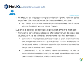 Access Governance Suite
•	 Os Módulos de integração de provisionamento (PIMs) também estão
disponíveis para outras soluções de provisionamento, inclusive:
•	 BMC Identity Manager; IBM Tivoli Federated Identity Manager; Oracle Identity
Manager; Sun Identity Manager (Oracle Waveset).
Suporte à central de serviços e provisionamento manual:
•	 Compatível com várias opções para alterações manuais do acesso dos
usuários por meio da central de atendimento e de filas de trabalho:
•	 Os módulos de integração do suporte a serviços (SIMs) geram automaticamente
comunicações ao suporte técnico quando o acesso necessita de alteração em
um recurso de destino. Os SIMs estão disponíveis para aplicativos da central de
serviços comuns, inclusive o BMC Remedy.
•	 O gerenciamento da fila de trabalho interna e rastreamento de itens de
trabalho internos associados a alterações solicitadas pela empresa precisam ser
preenchidas por processos de provisionamento manuais.
continuação
 