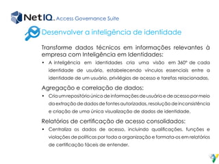 Access Governance Suite
Transforme dados técnicos em informações relevantes à
empresa com Inteligência em Identidades:
•	 A inteligência em identidades cria uma visão em 360° de cada
identidade de usuário, estabelecendo vínculos essenciais entre a
identidade de um usuário, privilégios de acesso e tarefas relacionadas.
Agregação e correlação de dados:
•	 Cria um repositório único de informações de usuário e de acesso por meio
da extração de dados de fontes autorizadas, resolução de inconsistência
e criação de uma única visualização de dados de identidade.
Relatórios de certificação de acesso consolidados:
•	 Centraliza os dados de acesso, incluindo qualificações, funções e
violações de políticas por toda a organização e formata-os em relatórios
de certificação fáceis de entender.
Desenvolver a inteligência de identidade
 
