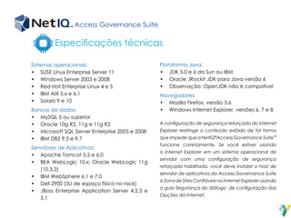 Especificações técnicas
Sistemas operacionais:
•	 SUSE Linux Enterprise Server 11
•	 Windows Server 2003 e 2008
•	 Red Hat Enterprise Linux 4 e 5
•	 IBM AIX 5.x e 6.1
•	 Solaris 9 e 10
Bancos de dados:
•	 MySQL 5 ou superior
•	 Oracle 10g R2, 11g e 11g R2
•	 Microsoft SQL Server Enterprise 2005 e 2008
•	 IBM DB2 9.5 e 9.7
Servidores de Aplicativos:
•	 Apache Tomcat 5.5 e 6.0
•	 BEA WebLogic 10.x; Oracle WebLogic 11g
(10.3.2)
•	 IBM WebSphere 6.1 e 7.0
•	 Dell 2900 (5U de espaço físico no rack)
•	 JBoss Enterprise Application Server 4.2.3 e
5.1
Plataforma Java:
•	 JDK 5.0 e 6 da Sun ou IBM
•	 Oracle JRockit JDK para Java versão 6
•	 Observação: OpenJDK não é compatível
Navegadores:
•	 Mozilla Firefox, versão 3.6
•	 Windows Internet Explorer, versões 6, 7 e 8
A configuração de segurança reforçada do Internet
Explorer restringe o conteúdo exibido de tal forma
que impede que a NetIQ®
Access Governance Suite™
funcione corretamente. Se você estiver usando
o Internet Explorer em um sistema operacional de
servidor com uma configuração de segurança
reforçada habilitada, você deve instalar o host de
servidor de aplicativos do Access Governance Suite
à Zona de Sites Confiáveis no Internet Explorer usando
a guia Segurança do diálogo de configuração das
Opções da Internet.
Access Governance Suite
 