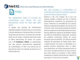 Directory and Resource Administrator
FAQs
Nós obedecemos todos os controles de
conformidade com normas. Por que
precisaríamos investir em fazer algo além
disso?
A adesão aos controles de conformidade
regulatória exigidos não garante que a sua empresa
não será afetada por uma grande falha no controle
de governança de acesso. O escopo dos controles
pode não ser amplo o suficiente para evitar todas
as falhas relacionadas ao acesso. De acordo
com o IT Compliance Institute, as organizações
que não possuem procedimentos adequados
de conformidade e TI têm uma chance de um
para três de sofrer uma violação de dados em um
determinado ano.
Meu CIO considera a conformidade um
incômodo. Como posso convencê-lo a aprovar
orçamento para a governança?
Ofereça a ele uma imagem de o que sua
empresa poderia enfrentar sem ela. O impacto
potencialmente catastrófico da governança de
acesso ineficiente foi exemplificado por diversos
desastres amplamente divulgados. De acordo com
o Gartner, 4 das 10 principais questões de auditoria
de riscos e segurança estão relacionadas ao acesso.
Pesquisa global de segurança da Deloitte mostrou
que 45% dos participantes observaram resultados
de auditorias envolvendo direitos de acesso
excessivos para funcionários, com 35% envolvendo
violações de separação de tarefas (SoD). Assim,
o gerenciamento de acesso e identidade foi a
primeira iniciativa operacional entre os CISOs.
Uma governança de acesso apropriada pode ser
uma forma de gerenciamento de riscos proativo
que pode ajudar sua empresa a evitar perdas
inesperadas e impedir interrupções aos negócios, à
reputação e à marca da sua empresa.
 