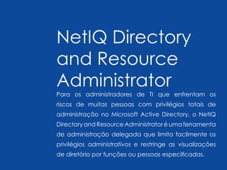NetIQ Directory
and Resource
Administrator
Para os administradores de TI que enfrentam os
riscos de muitas pessoas com privilégios totais de
administração no Microsoft Active Directory, o NetIQ
Directory and Resource Administrator é uma ferramenta
de administração delegada que limita facilmente os
privilégios administrativos e restringe as visualizações
de diretório por funções ou pessoas especificadas.
 