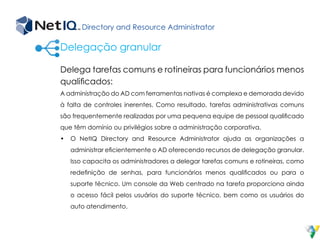 Directory and Resource Administrator
Delega tarefas comuns e rotineiras para funcionários menos
qualificados:
A administração do AD com ferramentas nativas é complexa e demorada devido
à falta de controles inerentes. Como resultado, tarefas administrativas comuns
são frequentemente realizadas por uma pequena equipe de pessoal qualificado
que têm domínio ou privilégios sobre a administração corporativa.
•	 O NetIQ Directory and Resource Administrator ajuda as organizações a
administrar eficientemente o AD oferecendo recursos de delegação granular.
Isso capacita os administradores a delegar tarefas comuns e rotineiras, como
redefinição de senhas, para funcionários menos qualificados ou para o
suporte técnico. Um console da Web centrado na tarefa proporciona ainda
o acesso fácil pelos usuários do suporte técnico, bem como os usuários do
auto atendimento.
Delegação granular
 