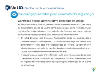 Directory and Resource Administrator
Controla o acesso administrativo com base no cargo:
As ferramentas de administração do AD nativas são deficientes na capacidade
de personalizar o acesso do usuário com base no cargo. Como resultado, muitas
organizações acabam ficando com vários funcionários que têm acesso a dados
essenciais desnecessariamente para a realização de seu trabalho.
•	 O NetIQ Directory and Resource Administrator ajuda as organizações a
melhorar sua postura de segurança por meio do controle granular de acessos
administrativos com base nas necessidades do usuário. Especificamente,
ele elimina a capacidade de visualização de materiais não autorizados se o
usuário não tiver recebido direito de acesso a eles.
•	 A segurança com dupla chave também evita o uso não autorizado ao exigir
que dois administradores confirmem uma alteração. A auditoria abrangente
de registros de atividades possibilita pesquisa rápida e resolução de um evento
de segurança.
Visualizações restritas para aumento da segurança
 