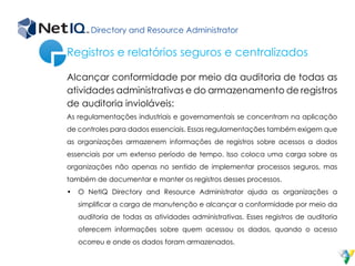 Directory and Resource Administrator
Alcançar conformidade por meio da auditoria de todas as
atividades administrativas e do armazenamento de registros
de auditoria invioláveis:
As regulamentações industriais e governamentais se concentram na aplicação
de controles para dados essenciais. Essas regulamentações também exigem que
as organizações armazenem informações de registros sobre acessos a dados
essenciais por um extenso período de tempo. Isso coloca uma carga sobre as
organizações não apenas no sentido de implementar processos seguros, mas
também de documentar e manter os registros desses processos.
•	 O NetIQ Directory and Resource Administrator ajuda as organizações a
simplificar a carga de manutenção e alcançar a conformidade por meio da
auditoria de todas as atividades administrativas. Esses registros de auditoria
oferecem informações sobre quem acessou os dados, quando o acesso
ocorreu e onde os dados foram armazenados.
Registros e relatórios seguros e centralizados
 