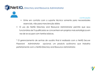 Directory and Resource Administrator
•	 Entre em contato com o suporte técnico somente para necessidades
essenciais, não para manutenção diária
•	 O uso do NetIQ Directory and Resource Administrator permite que seus
funcionários de TI qualificados se concentrem em projetos mais estratégicos em
vez de se ocupar com tarefas básicas.
* O gerenciamento de senhas de usuário final é realizado com o NetIQ Secure
Password Administrator opcional, um produto autônomo que trabalha
perfeitamente com o NetIQ Directory and Resource Administrator.
continuação
 