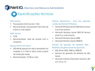 Directory and Resource Administrator
Especificações técnicas
CPU mínima:
•	 Processador Intel Core de 1 GHz
•	 Recomendado: processador Intel Core de
2 GHz ou mais rápido
RAM mínima:
•	 4 GB
•	 Recomendado: varia de acordo com o
ambiente.
Espaço mínimo em disco:
•	 500 MB de espaço em disco temporário na
unidade C e 4 GB no disco onde a pasta
de instalação reside
•	 Recomendado: 10 GB ou mais
Sistema operacional - Uma das seguintes
versões do Microsoft Windows:
•	 Microsoft Windows Server 2003 Service pack
2 ou mais recente
•	 Microsoft Windows Server 2003 R2 Service
pack 2 ou mais recente
•	 Microsoft Windows Server 2008
•	 Microsoft Windows Server 2008 R2
Servidor de geração de relatórios DRA -
Relatórios de gerenciamento opcionais:
•	 SQL Server 2005, 2008 ou 2008 R2
•	 Serviços de geração de relatório do SQL
Server
•	 Microsoft Internet Information Services (IIS)
6.0, 7.0 ou 7.5
 