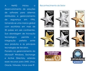 A NetIQ iniciou o
desenvolvimento de soluções
de software para sistemas
distribuídos e gerenciamento
de segurança em 1996,
tornando-se uma marca global
com escritórios em mais de
30 países em seis continentes.
Sua abordagem de inovação
tecnológica permite a
integração perfeita entre
seus produtos e as principais
tecnologias de terceiros.
Pioneira no gerenciamento do
Microsoft Windows, Exchange
e Active Directory, estendo
esses recursos para UNIX, Linux,
Oracle, VMware, Voice over IP.
Reconhecimento do Setor
 