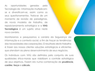 As oportunidades geradas pela
Tecnologia da Informação multiplicam-
se e diversificam-se, assim como os
seus questionamentos. Trata-se de um
momento de revisão de paradigmas,
de novos modelos de trabalho, de
reposicionamento estratégico e a Virtù
Tecnológica é um sujeito ativo neste
novo cenário.
Monitoramos e pesquisamos o cenário da Segurança da
Informação e o contexto social, a fim de traçar as tendências
das necessidades das corporações. O resultado deste trabalho
é trazer aos nossos clientes soluções estratégicas e eficientes
que atendam ao pleno desenvolvimento de seus negócios.
Os indivíduos com Virtù são definidos pelo conjunto de suas
qualidades ético-morais que viabilizam o controle estratégico
de seus objetivos. Fazem isto numa combinação de prudência,
caráter, força e cálculo.
 