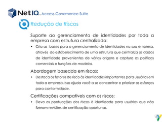 Access Governance Suite
Suporte ao gerenciamento de identidades por toda a
empresa com estrutura centralizada:
•	 Cria as bases para o gerenciamento de identidades na sua empresa,
através do estabelecimento de uma estrutura que centraliza os dados
de identidade provenientes de várias origens e captura as políticas
comerciais e funções de modelos.
Abordagem baseada em riscos:
•	 Destaca os fatores de risco às identidades importantes para usuários em
toda a empresa. Isso ajuda você a se concentrar e priorizar os esforços
para conformidade.
Certificações compatíveis com os riscos:
•	 Eleva as pontuações dos riscos à identidade para usuários que não
fizeram revisões de certificação oportunas.
Redução de Riscos
 