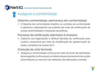 Access Governance Suite
Obtenha conformidade, permaneça em conformidade:
•	 O Gerente de conformidade simplifica os controles de conformidade
e aprimora o desempenho da auditoria por meio de certificações de
acesso automatizadas e imposição de políticas.
Processos de certificação orientados à empresa:
•	 Capacita sua organização a distribuir decisões de certificação para
usuários corporativos por meio da simplificação da apresentação de
dados complexos de acesso da TI.
Correção de ciclo fechado:
•	 Assegura a conformidade contínua por meio do envio de solicitações
de revogação contínua para um sistema de provisionamento de usuário
automatizado ou manual e da validação das alterações ocorridas.
Assegurar a conformidade
 