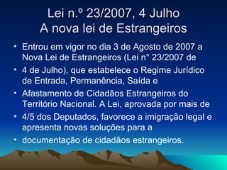 Lei n.º 23/2007, 4 Julho
      A nova lei de Estrangeiros
• Entrou em vigor no dia 3 de Agosto de 2007 a
  Nova Lei de Estrangeiros (Lei n° 23/2007 de
• 4 de Julho), que estabelece o Regime Jurídico
  de Entrada, Permanência, Saída e
• Afastamento de Cidadãos Estrangeiros do
  Território Nacional. A Lei, aprovada por mais de
• 4/5 dos Deputados, favorece a imigração legal e
  apresenta novas soluções para a
• documentação de cidadãos estrangeiros.
 