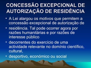 CONCESSÃO EXCEPCIONAL DE
AUTORIZAÇÃO DE RESIDÊNCIA
• A Lei alargou os motivos que permitem a
  concessão excepcional de autorização de
• residência. Tal pode ocorrer agora por
  razões humanitárias e por razões de
  interesse público
• decorrentes do exercício de uma
  actividade relevante no domínio científico,
  cultural,
• desportivo, económico ou social
 