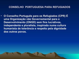 CONSELHO PORTUGUESA PARA REFUGIADOS


• O Conselho Português para os Refugiados (CPR) É
  uma Organização não Governamental para o
  Desenvolvimento (ONGD) sem fins lucrativos,
  independente e pluralista, inspirada numa cultura
  humanista de tolerância e respeito pela dignidade
  dos outros povos.
 