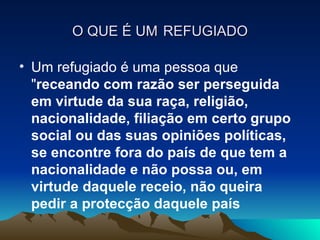 O QUE É UM REFUGIADO

• Um refugiado é uma pessoa que
  "receando com razão ser perseguida
  em virtude da sua raça, religião,
  nacionalidade, filiação em certo grupo
  social ou das suas opiniões políticas,
  se encontre fora do país de que tem a
  nacionalidade e não possa ou, em
  virtude daquele receio, não queira
  pedir a protecção daquele país
 