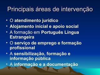 Principais áreas de intervenção
• O atendimento jurídico
• Alojamento inicial e apoio social
• A formação em Português Língua
  Estrangeira
• O serviço de emprego e formação
  profissional
• A sensibilização, formação e
  informação pública
• A informação e a documentação
 