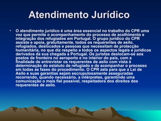 Atendimento Jurídico
•   O atendimento jurídico é uma área essencial no trabalho do CPR uma
    vez que permite o acompanhamento do processo de acolhimento e
    integração dos refugiados em Portugal. O grupo jurídico do CPR
    assiste e apoia, gratuitamente, todos os requerentes de asilo,
    refugiados, deslocados e pessoas que necessitam de protecção
    humanitária, no que diz respeito a todos os aspectos legais e jurídicos
    derivados da sua chegada a Portugal. Os juristas deslocam-se aos
    postos de fronteira no aeroporto e no interior do país, com a
    finalidade de entrevistar os requerentes de asilo com vista à
    determinação do estatuto de refugiado e de acompanhar o processo
    em todas as fases do procedimento. O CPR zela para que a Lei de
    Asilo e suas garantias sejam escrupulosamente asseguradas
    recorrendo, quando necessário, a intérpretes, garantindo uma
    comunicação o mais fiel possível, respeitadora dos direitos dos
    requerentes de asilo.
 