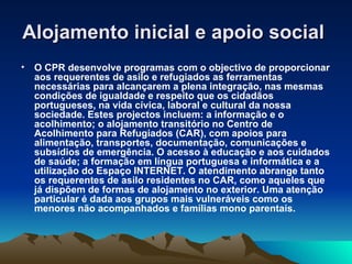 Alojamento inicial e apoio social
•   O CPR desenvolve programas com o objectivo de proporcionar
    aos requerentes de asilo e refugiados as ferramentas
    necessárias para alcançarem a plena integração, nas mesmas
    condições de igualdade e respeito que os cidadãos
    portugueses, na vida cívica, laboral e cultural da nossa
    sociedade. Estes projectos incluem: a informação e o
    acolhimento; o alojamento transitório no Centro de
    Acolhimento para Refugiados (CAR), com apoios para
    alimentação, transportes, documentação, comunicações e
    subsídios de emergência. O acesso à educação e aos cuidados
    de saúde; a formação em língua portuguesa e informática e a
    utilização do Espaço INTERNET. O atendimento abrange tanto
    os requerentes de asilo residentes no CAR, como aqueles que
    já dispõem de formas de alojamento no exterior. Uma atenção
    particular é dada aos grupos mais vulneráveis como os
    menores não acompanhados e famílias mono parentais.
 